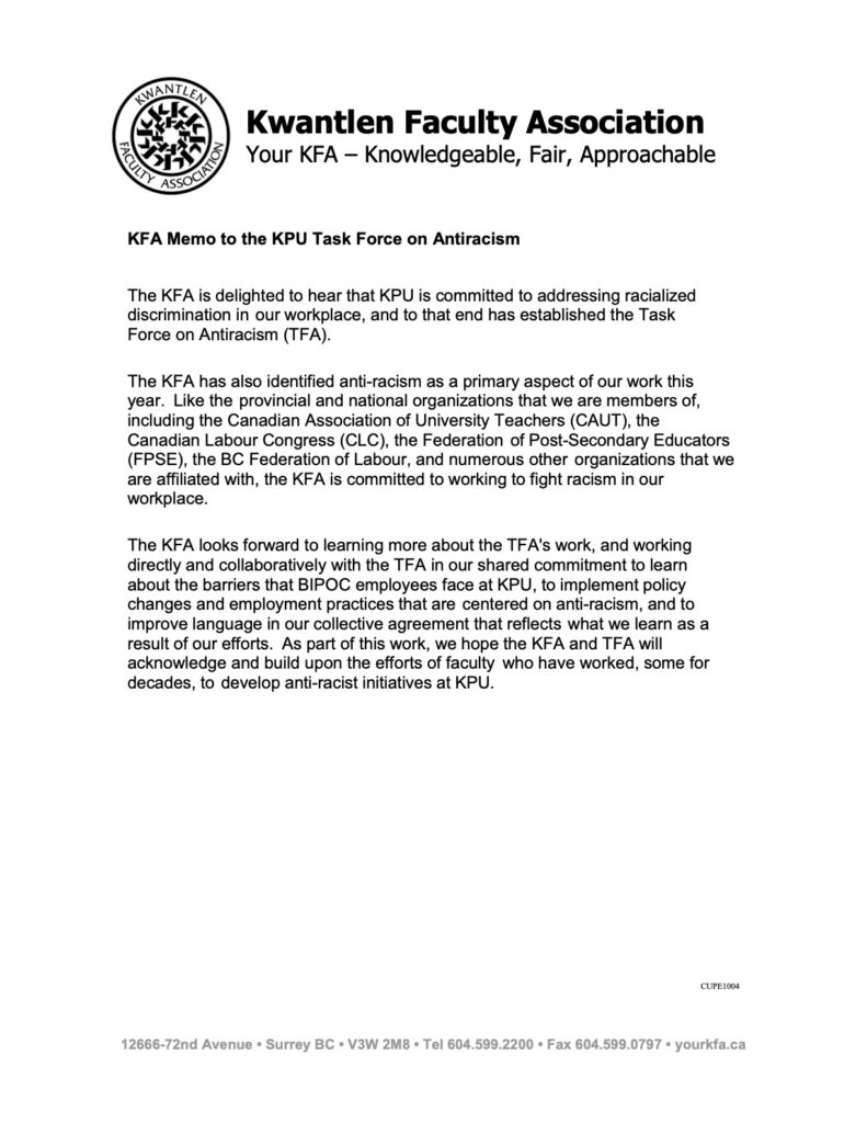 KFA Memo to the KPU Task Force on Antiracism
The KFA is delighted to hear that KPU is committed to addressing racialized discrimination in our workplace, and to that end has established the Task Force on Antiracism (TFA).
The KFA has also identified anti-racism as a primary aspect of our work this year. Like the provincial and national organizations that we are members of, including the Canadian Association of University Teachers (CAUT), the Canadian Labour Congress (CLC), the Federation of Post-Secondary Educators (FPSE), the BC Federation of Labour, and numerous other organizations that we are affiliated with, the KFA is committed to working to fight racism in our workplace.
The KFA looks forward to learning more about the TFA's work, and working directly and collaboratively with the TFA in our shared commitment to learn about the barriers that BIPOC employees face at KPU, to implement policy changes and employment practices that are centered on anti-racism, and to improve language in our collective agreement that reflects what we learn as a result of our efforts. As part of this work, we hope the KFA and TFA will acknowledge and build upon the efforts of faculty who have worked, some for decades, to develop anti-racist initiatives at KPU.
