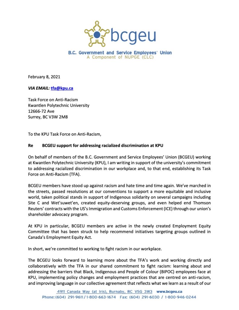 On behalf of members of the B.C. Government and Service Employees’ Union (BCGEU) working at Kwantlen Polytechnic University (KPU), I am writing in support of the university’s commitment to addressing racialized discrimination in our workplace and, to that end, establishing its Task Force on Anti-Racism (TFA).
BCGEU members have stood up against racism and hate time and time again. We’ve marched in the streets, passed resolutions at our conventions to support a more equitable and inclusive world, taken political stands in support of Indigenous solidarity on several campaigns including Site C and Wet’suwet’en, created equity-deserving groups, and even helped end Thomson Reuters’ contracts with the US’s Immigration and Customs Enforcement (ICE) through our union’s shareholder advocacy program.
At KPU in particular, BCGEU members are active in the newly created Employment Equity Committee that has been struck to help recommend initiatives targeting groups outlined in Canada’s Employment Equity Act.
In short, we’re committed to working to fight racism in our workplace.
The BCGEU looks forward to learning more about the TFA’s work and working directly and collaboratively with the TFA in our shared commitment to fight racism: learning about and addressing the barriers that Black, Indigenous and People of Colour (BIPOC) employees face at KPU, implementing policy changes and employment practices that are centred on anti-racism, and improving language in our collective agreement that reflects what we learn as a result of our