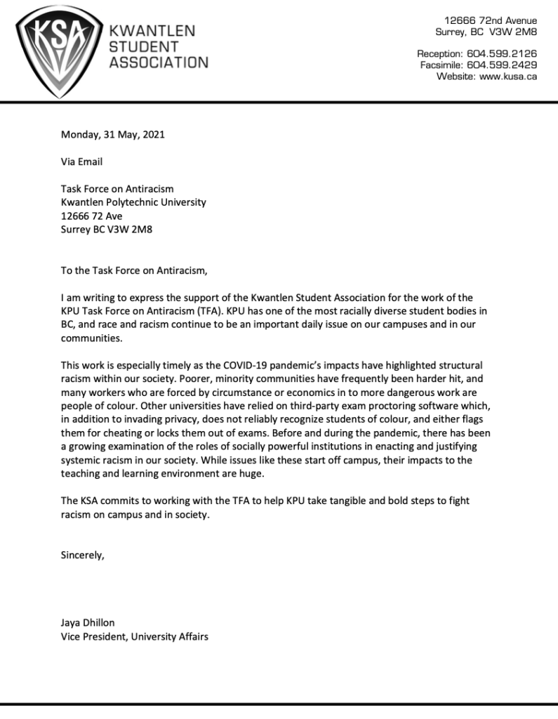 To the Task Force on Antiracism,
I am writing to express the support of the Kwantlen Student Association for the work of the KPU Task Force on Antiracism (TFA). KPU has one of the most racially diverse student bodies in BC, and race and racism continue to be an important daily issue on our campuses and in our communities.
This work is especially timely as the COVID-19 pandemic’s impacts have highlighted structural racism within our society. Poorer, minority communities have frequently been harder hit, and many workers who are forced by circumstance or economics in to more dangerous work are people of colour. Other universities have relied on third-party exam proctoring software which, in addition to invading privacy, does not reliably recognize students of colour, and either flags them for cheating or locks them out of exams. Before and during the pandemic, there has been a growing examination of the roles of socially powerful institutions in enacting and justifying systemic racism in our society. While issues like these start off campus, their impacts to the teaching and learning environment are huge.
The KSA commits to working with the TFA to help KPU take tangible and bold steps to fight racism on campus and in society.
Sincerely,
Jaya Dhillon
Vice President, University Affairs