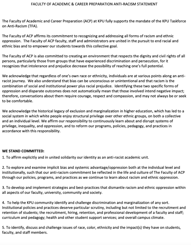 FACULTY OF ACADEMIC & CAREER PREPARATION ANTI-RACISM STATEMENT
The Faculty of Academic and Career Preparation (ACP) at KPU fully supports the mandate of the KPU Taskforce on Anti-Racism (TFA).
The Faculty of ACP affirms its commitment to recognizing and addressing all forms of racism and ethnic oppression. The Faculty of ACP faculty, staff and administrators are united in the pursuit to end racial and ethnic bias and to empower our students towards this collective goal.
The Faculty of ACP is also committed to creating an environment that respects the dignity and civil rights of all persons, particularly those from groups that have experienced discrimination and persecution, for it
recognizes that intolerance and prejudice decrease the possibility of reaching one’s full potential.
We acknowledge that regardless of one’s own race or ethnicity, individuals are at various points along an anti- racist journey. We also understand that bias can be unconscious or unintentional and that racism is the combination of social and institutional power plus racial prejudice. Identifying these two specific forms of oppression and disparate outcomes does not automatically mean that those involved intend negative impact; therefore, conversations about them require courage, respect and compassion, and may not always be or seek to be comfortable.
We acknowledge the historical legacy of exclusion and marginalization in higher education, which has led to a social system in which white people enjoy structural privilege over other ethnic groups, on both a collective and an individual level. We affirm our responsibility to continuously learn about and disrupt systems of privilege, inequality, and oppression, and to reform our programs, policies, pedagogy, and practices in accordance with this responsibility.
WE STAND COMMITTED:
1. To affirm explicitly and in united solidarity our identity as an anti-racist academic unit.
2. To explore and examine implicit bias and systemic advantage/oppression both at the individual level and institutionally, such that our anti-racism commitment be reflected in the life and culture of The Faculty of ACP through our policies, programs, and practices as we continue to learn about racism and ethnic oppression.
3. To develop and implement strategies and best-practices that dismantle racism and ethnic oppression within
all aspects of our faculty, university, community and society.
4. To help the KPU community identify and challenge discrimination and marginalization of any sort. Institutional policies and practices deserve particular scrutiny, including but not limited to the recruitment and retention of students; the recruitment, hiring, retention, and professional development of a faculty and staff; curriculum and pedagogy; health and other student support services; and overall campus climate.
5. To identify, discuss and challenge issues of race, color, ethnicity and the impact(s) they have on students, faculty, and staff members.